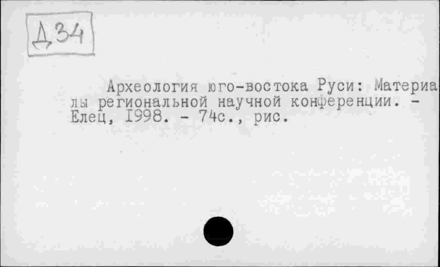 ﻿А?-'1
Археология юго-востока Руси: Йатер лы региональной научной конференции. -Елец, 1998. - 74с., рис.